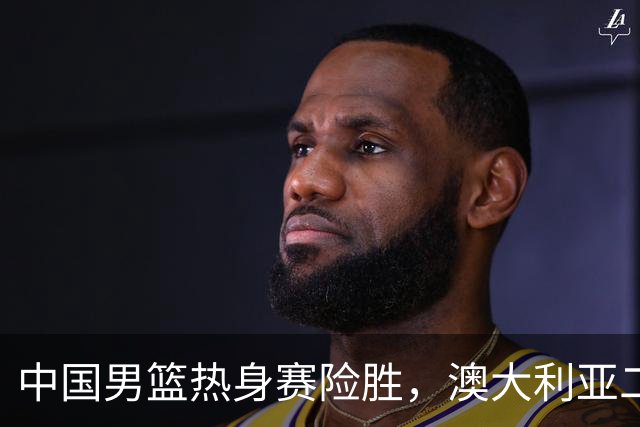 中国男篮热身赛险胜，澳大利亚二线阵容出战，郭士强三大目标曝光