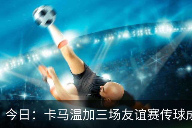 今日：卡马温加三场友谊赛传球成功率仅60%，穆里尼奥愁煞，皇马需尽快调整战术迎接西甲挑战
