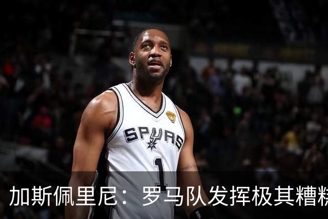 加斯佩里尼：罗马队发挥极其糟糕，我们依旧需要继续补强