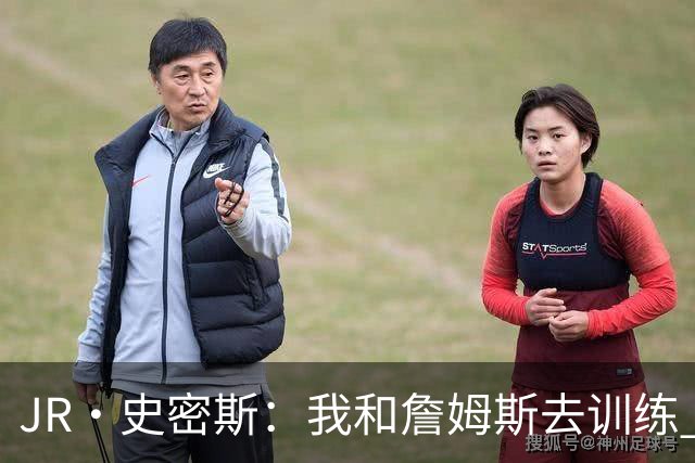 JR·史密斯：我和詹姆斯去训练 当天他独自加练三次都不告诉我